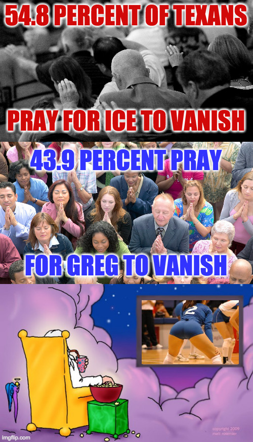 54.8 PERCENT OF TEXANS
 
 
 
PRAY FOR ICE TO VANISH 43.9 PERCENT PRAY
 
 
 
FOR GREG TO VANISH | image tagged in god watching tv | made w/ Imgflip meme maker