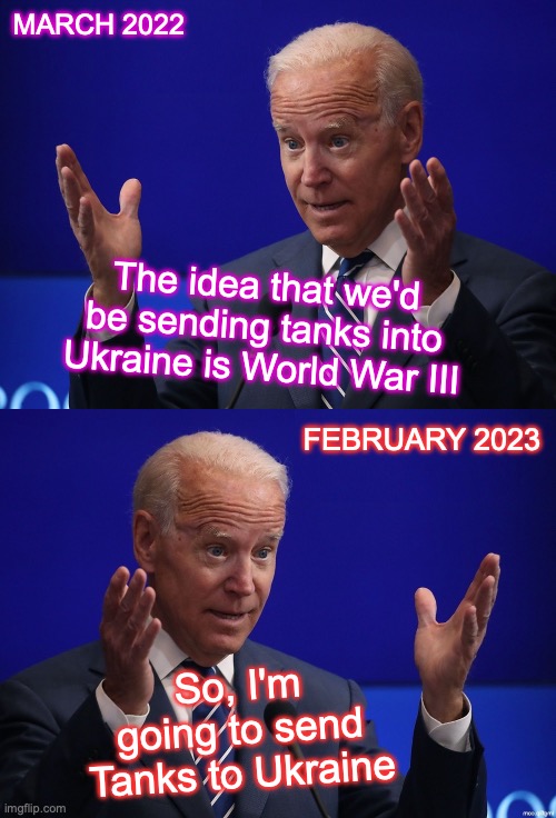 Another cuck for Military Industrial Complex.  [warning: WWIII satire, ain't funny] | MARCH 2022; The idea that we'd be sending tanks into Ukraine is World War III; FEBRUARY 2023; So, I'm going to send Tanks to Ukraine | image tagged in joe biden - hands up,wwiii | made w/ Imgflip meme maker