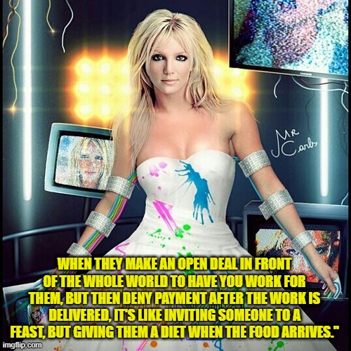 WHEN THEY MAKE AN OPEN DEAL IN FRONT OF THE WHOLE WORLD TO HAVE YOU WORK FOR THEM, BUT THEN DENY PAYMENT AFTER THE WORK IS DELIVERED, IT'S LIKE INVITING SOMEONE TO A FEAST, BUT GIVING THEM A DIET WHEN THE FOOD ARRIVES." | made w/ Imgflip meme maker
