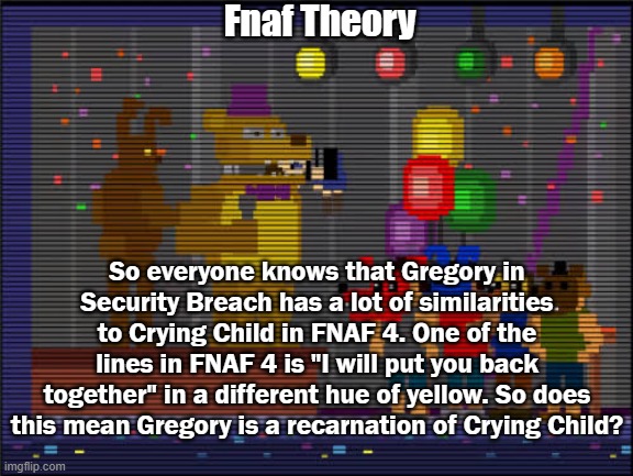 This was a bathroom thought I had | Fnaf Theory; So everyone knows that Gregory in Security Breach has a lot of similarities to Crying Child in FNAF 4. One of the lines in FNAF 4 is "I will put you back together" in a different hue of yellow. So does this mean Gregory is a recarnation of Crying Child? | image tagged in bite of 83 | made w/ Imgflip meme maker