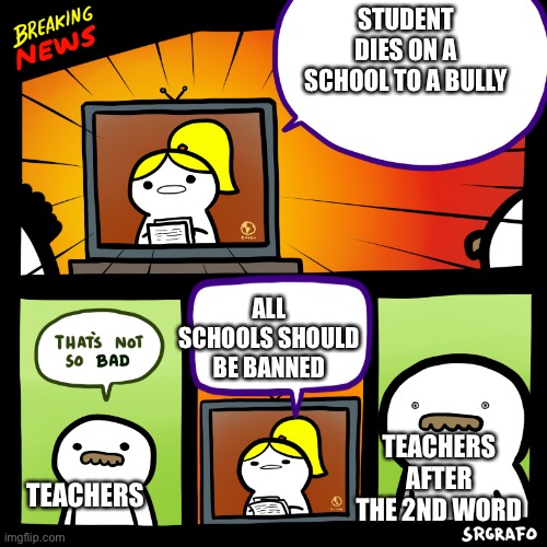 Literally | STUDENT DIES ON A SCHOOL TO A BULLY; ALL SCHOOLS SHOULD BE BANNED; TEACHERS AFTER THE 2ND WORD; TEACHERS | image tagged in breaking srgrafo news | made w/ Imgflip meme maker