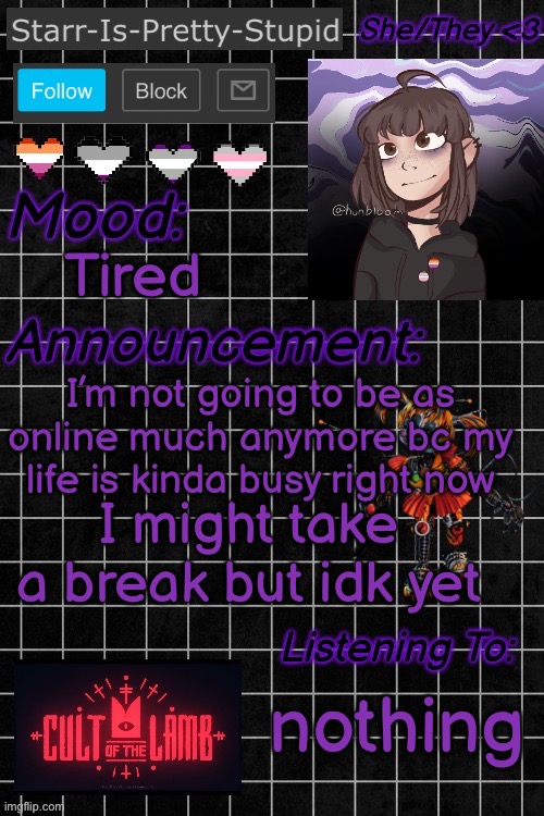 I don’t think I’ll quit, but I might take a long break | Tired; I’m not going to be as online much anymore bc my life is kinda busy right now; I might take a break but idk yet; nothing | image tagged in starr-is-pretty-stupid s announcement temp | made w/ Imgflip meme maker