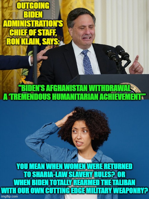 Yes . . . enquiring minds want to know. | OUTGOING BIDEN ADMINISTRATION'S CHIEF OF STAFF, RON KLAIN, SAYS:; "BIDEN’S AFGHANISTAN WITHDRAWAL A ‘TREMENDOUS HUMANITARIAN ACHIEVEMENT’"; YOU MEAN WHEN WOMEN WERE RETURNED TO SHARIA-LAW SLAVERY RULES?  OR WHEN BIDEN TOTALLY REARMED THE TALIBAN WITH OUR OWN CUTTING EDGE MILITARY WEAPONRY? | image tagged in reality | made w/ Imgflip meme maker