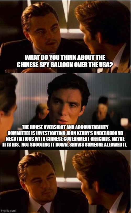 Traitors in the air and in office | WHAT DO YOU THINK ABOUT THE CHINESE SPY BALLOON OVER THE USA? THE HOUSE OVERSIGHT AND ACCOUNTABILITY COMMITTEE IS INVESTIGATING JOHN KERRY’S UNDERGROUND NEGOTIATIONS WITH CHINESE GOVERNMENT OFFICIALS, MAYBE IT IS HIS.  NOT SHOOTING IT DOWN, SHOWS SOMEONE ALLOWED IT. | image tagged in memes,inception,john kerry traitor,chinese threat,defenseless usa,china joe biden | made w/ Imgflip meme maker