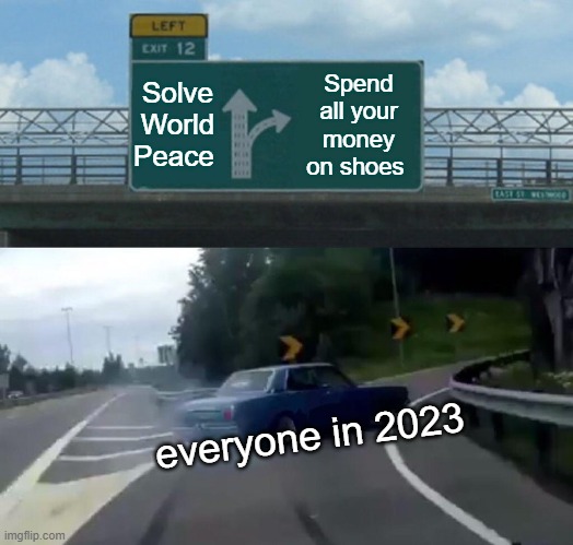Left Exit 12 Off Ramp Meme | Solve World Peace; Spend all your money on shoes; everyone in 2023 | image tagged in memes,left exit 12 off ramp | made w/ Imgflip meme maker