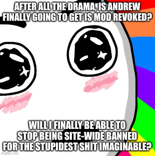 Please give me answers, and please let that answer be yes. | AFTER ALL THE DRAMA, IS ANDREW FINALLY GOING TO GET IS MOD REVOKED? WILL I FINALLY BE ABLE TO STOP BEING SITE-WIDE BANNED FOR THE STUPIDEST SHIT IMAGINABLE? | image tagged in amazed face | made w/ Imgflip meme maker