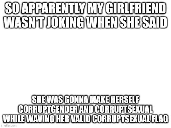 satire, but she has joked about this before | SO APPARENTLY MY GIRLFRIEND WASN'T JOKING WHEN SHE SAID; SHE WAS GONNA MAKE HERSELF CORRUPTGENDER AND CORRUPTSEXUAL WHILE WAVING HER VALID CORRUPTSEXUAL FLAG | made w/ Imgflip meme maker