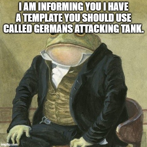 Gentlemen, it is with great pleasure to inform you that | I AM INFORMING YOU I HAVE A TEMPLATE YOU SHOULD USE CALLED GERMANS ATTACKING TANK. | image tagged in gentlemen it is with great pleasure to inform you that | made w/ Imgflip meme maker