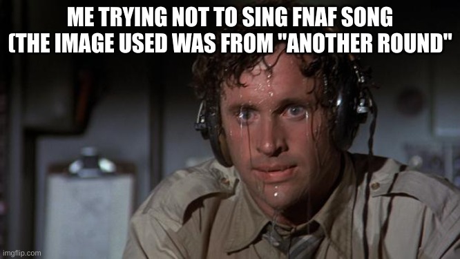 pilot sweating | ME TRYING NOT TO SING FNAF SONG (THE IMAGE USED WAS FROM "ANOTHER ROUND" | image tagged in pilot sweating | made w/ Imgflip meme maker