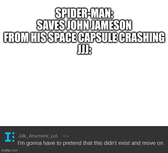 Literally right afterwards he attacks Spider-Man in the media. I mean, why | SPIDER-MAN: SAVES JOHN JAMESON FROM HIS SPACE CAPSULE CRASHING
JJJ: | image tagged in blank white template,i'm gonna have to pretend that this didn't exist and move on,spider man | made w/ Imgflip meme maker