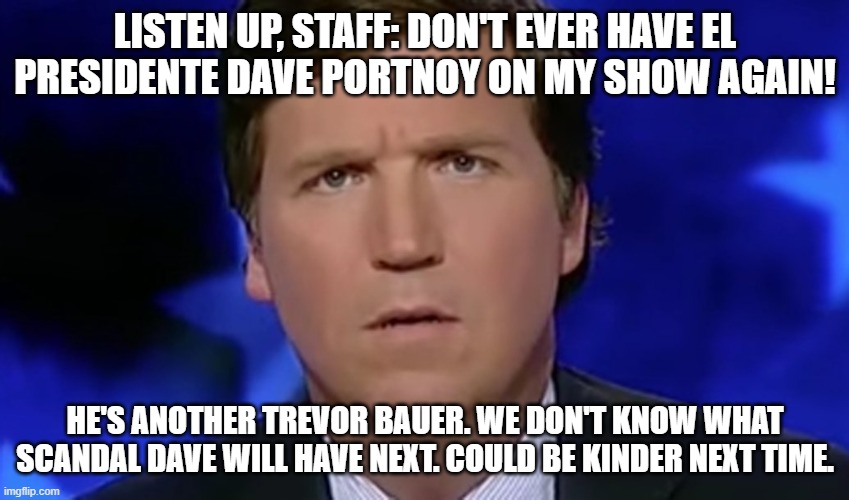 Dave got weird | LISTEN UP, STAFF: DON'T EVER HAVE EL PRESIDENTE DAVE PORTNOY ON MY SHOW AGAIN! HE'S ANOTHER TREVOR BAUER. WE DON'T KNOW WHAT SCANDAL DAVE WILL HAVE NEXT. COULD BE KINDER NEXT TIME. | image tagged in tucker carlson | made w/ Imgflip meme maker