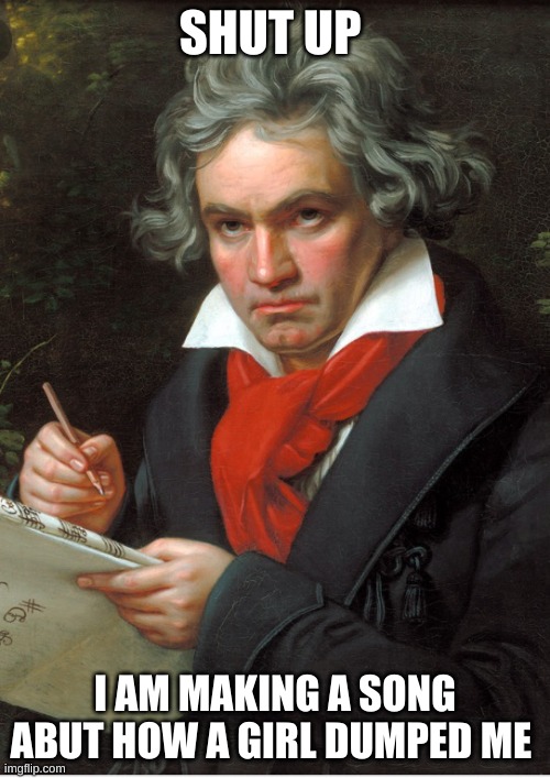 Me | SHUT UP; I AM MAKING A SONG ABUT HOW A GIRL DUMPED ME | image tagged in beethoven meme | made w/ Imgflip meme maker