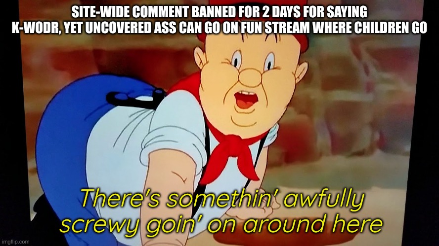 ayayaya... | SITE-WIDE COMMENT BANNED FOR 2 DAYS FOR SAYING K-WODR, YET UNCOVERED ASS CAN GO ON FUN STREAM WHERE CHILDREN GO | image tagged in elmer fudd there's something awfully screwy going on around here | made w/ Imgflip meme maker