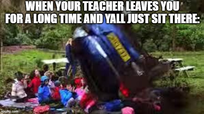 Bad teachers | WHEN YOUR TEACHER LEAVES YOU FOR A LONG TIME AND YALL JUST SIT THERE: | image tagged in car crushing children,false teachers,bad | made w/ Imgflip meme maker