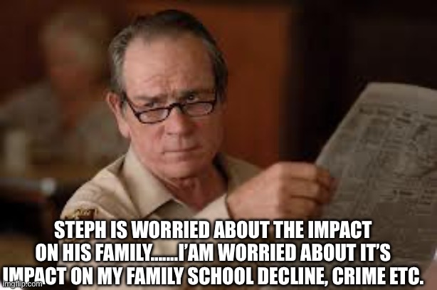 no country for old men tommy lee jones | STEPH IS WORRIED ABOUT THE IMPACT ON HIS FAMILY…….I’AM WORRIED ABOUT IT’S IMPACT ON MY FAMILY SCHOOL DECLINE, CRIME ETC. | image tagged in no country for old men tommy lee jones | made w/ Imgflip meme maker