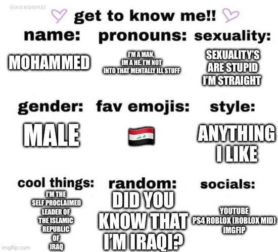I was bored. Anyway say bye to my career after this | I’M A MAN, 
IM A HE. I’M NOT
INTO THAT MENTALLY ILL STUFF; SEXUALITY’S ARE STUPID
I’M STRAIGHT; MOHAMMED; MALE; 🇮🇶; ANYTHING I LIKE; I’M THE 
SELF PROCLAIMED
LEADER OF 
THE ISLAMIC 
REPUBLIC 
OF 
IRAQ; DID YOU
KNOW THAT
I’M IRAQI? YOUTUBE PS4 ROBLOX (ROBLOX MID)
IMGFIP | image tagged in get to know me | made w/ Imgflip meme maker