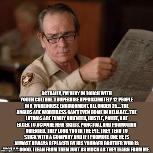 no country for old men tommy lee jones | ACTUALLY, I'M VERY IN TOUCH WITH YOUTH CULTURE. I SUPERVISE APPROXIMATELY 12 PEOPLE IN A WAREHOUSE ENVIRONMENT. ALL UNDER 25....THE ANGLOS A | image tagged in no country for old men tommy lee jones | made w/ Imgflip meme maker