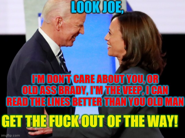 Biden Harris | LOOK JOE, I'M DON'T CARE ABOUT YOU, OR OLD ASS BRADY, I'M THE VEEP, I CAN READ THE LINES BETTER THAN YOU OLD MAN GET THE FUCK OUT OF THE WAY | image tagged in biden harris | made w/ Imgflip meme maker