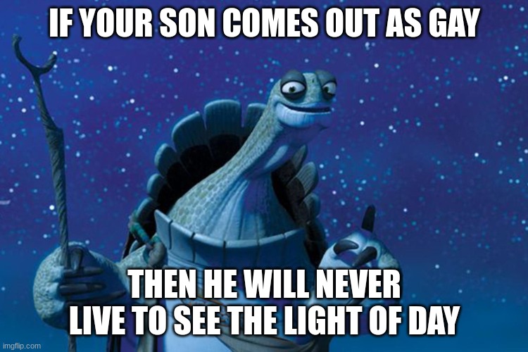 Master Oogway | IF YOUR SON COMES OUT AS GAY; THEN HE WILL NEVER LIVE TO SEE THE LIGHT OF DAY | image tagged in master oogway | made w/ Imgflip meme maker