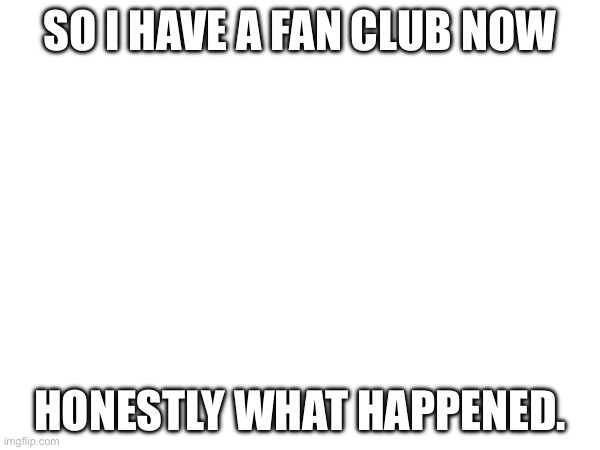 Wha.. | SO I HAVE A FAN CLUB NOW; HONESTLY WHAT HAPPENED. | made w/ Imgflip meme maker