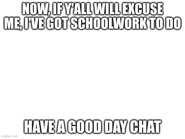 NOW, IF Y'ALL WILL EXCUSE ME, I'VE GOT SCHOOLWORK TO DO; HAVE A GOOD DAY CHAT | made w/ Imgflip meme maker