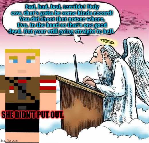 Saint Peter, Gates of heaven | Bad, bad, bad, terrible! Holy cow, that's gotta be some kinda record!
You did shoot that notsee whore, Eva, in the head so that's one good d | image tagged in saint peter gates of heaven | made w/ Imgflip meme maker