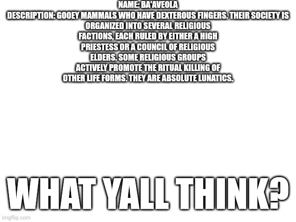 Heh | NAME: BA'AVEOLA

DESCRIPTION: GOOEY MAMMALS WHO HAVE DEXTEROUS FINGERS. THEIR SOCIETY IS ORGANIZED INTO SEVERAL RELIGIOUS FACTIONS, EACH RULED BY EITHER A HIGH PRIESTESS OR A COUNCIL OF RELIGIOUS ELDERS. SOME RELIGIOUS GROUPS ACTIVELY PROMOTE THE RITUAL KILLING OF OTHER LIFE FORMS. THEY ARE ABSOLUTE LUNATICS. WHAT YALL THINK? | made w/ Imgflip meme maker