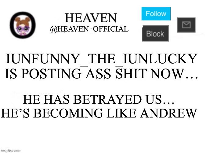 Idgf about the drama lol | IUNFUNNY_THE_IUNLUCKY IS POSTING ASS SHIT NOW…; HE HAS BETRAYED US… HE’S BECOMING LIKE ANDREW | image tagged in heaven s template | made w/ Imgflip meme maker