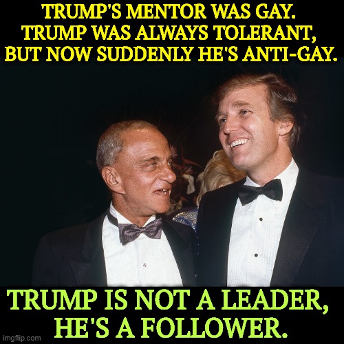 Trump follows his followers. He is afraid his cult members will wake up and go away. | TRUMP'S MENTOR WAS GAY. 
TRUMP WAS ALWAYS TOLERANT, 
BUT NOW SUDDENLY HE'S ANTI-GAY. TRUMP IS NOT A LEADER, 
HE'S A FOLLOWER. | image tagged in roy cohn,gay,donald trump,tolerance,christians,bigots | made w/ Imgflip meme maker