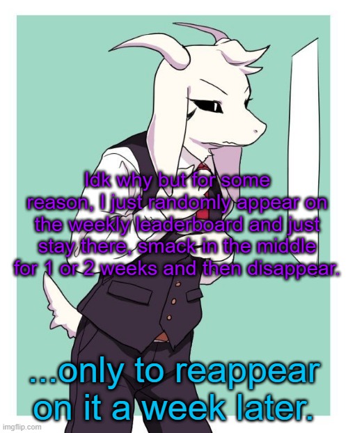 Still don't know why. I don't post that much. | Idk why but for some reason, I just randomly appear on the weekly leaderboard and just stay there, smack in the middle for 1 or 2 weeks and then disappear. ...only to reappear on it a week later. | image tagged in asriel in a suit | made w/ Imgflip meme maker