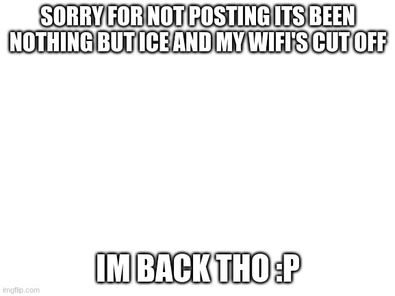 Ive returned :D Thanks for posting if you have | SORRY FOR NOT POSTING ITS BEEN NOTHING BUT ICE AND MY WIFI'S CUT OFF; IM BACK THO :P | image tagged in blank white template | made w/ Imgflip meme maker