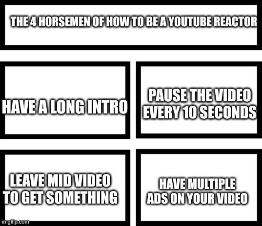 Youtube reactor In a nutshell | THE 4 HORSEMEN OF HOW TO BE A YOUTUBE REACTOR; PAUSE THE VIDEO EVERY 10 SECONDS; HAVE A LONG INTRO; HAVE MULTIPLE ADS ON YOUR VIDEO; LEAVE MID VIDEO TO GET SOMETHING | image tagged in 4 horsemen of,fun,meme | made w/ Imgflip meme maker
