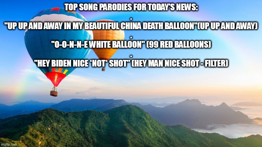 balloon | TOP SONG PARODIES FOR TODAY'S NEWS:
.
"UP UP AND AWAY IN MY BEAUTIFUL CHINA DEATH BALLOON"(UP UP AND AWAY)
.

"O-O-N-N-E WHITE BALLOON" (99 RED BALLOONS)
.

"HEY BIDEN NICE *NOT* SHOT" (HEY MAN NICE SHOT - FILTER) | image tagged in beautiful balloons | made w/ Imgflip meme maker