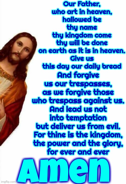 Lord's Prayer | Our Father, who art in heaven,
hallowed be thy name
thy kingdom come
thy will be done
on earth as it is in heaven.
Give us this day our daily bread; And forgive us our trespasses,
as we forgive those who trespass against us.
And lead us not into temptation
but deliver us from evil.
For thine is the kingdom,
the power and the glory,
for ever and ever; Amen | image tagged in jesus watcha doin,i am your father,our father,prayer,memes,praise the lord | made w/ Imgflip meme maker