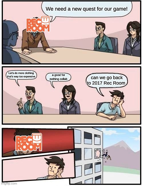 Boardroom Meeting Suggestion Meme | We need a new quest for our game! Let's do more clothing that's way too expensive; a good for nothing collab; can we go back to 2017 Rec Room | image tagged in memes,boardroom meeting suggestion | made w/ Imgflip meme maker