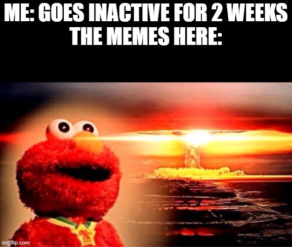 i mean it true tho | ME: GOES INACTIVE FOR 2 WEEKS
THE MEMES HERE: | image tagged in elmo nuclear explosion | made w/ Imgflip meme maker