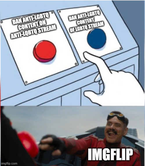 Robotnik Pressing Red Button | BAN ANTI-LGBTQ CONTENT OF LGBTQ STREAM; BAN ANTI-LGBTQ CONTENT ON ANTI-LQBTQ STREAM; IMGFLIP | image tagged in robotnik pressing red button | made w/ Imgflip meme maker