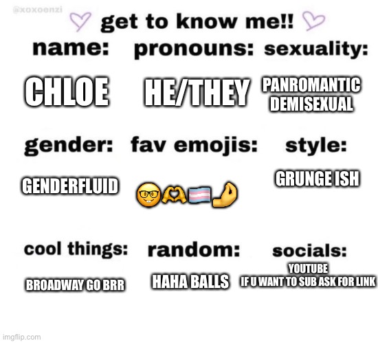 Reeee | HE/THEY; PANROMANTIC DEMISEXUAL; CHLOE; GENDERFLUID; GRUNGE ISH; 🤓🫶🏳️‍⚧️🤌; YOUTUBE
IF U WANT TO SUB ASK FOR LINK; HAHA BALLS; BROADWAY GO BRR | image tagged in get to know me | made w/ Imgflip meme maker
