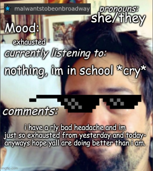 hopefully my headache goes away D: | she/they; exhausted; nothing, im in school *cry*; i have a rly bad headache and im just so exhausted from yesterday and today- anyways hope yall are doing better than i am. | image tagged in malwantstobeonbroadway's template | made w/ Imgflip meme maker