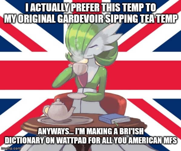 It isn't released yet but I'll try to get part of it done today | I ACTUALLY PREFER THIS TEMP TO MY ORIGINAL GARDEVOIR SIPPING TEA TEMP; ANYWAYS... I'M MAKING A BRI'ISH DICTIONARY ON WATTPAD FOR ALL YOU AMERICAN MFS | image tagged in gardi the bri'ish | made w/ Imgflip meme maker