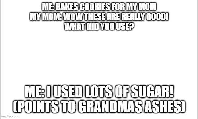white background | ME: BAKES COOKIES FOR MY MOM
MY MOM: WOW THESE ARE REALLY GOOD!
WHAT DID YOU USE? ME: I USED LOTS OF SUGAR! (POINTS TO GRANDMAS ASHES) | image tagged in white background | made w/ Imgflip meme maker