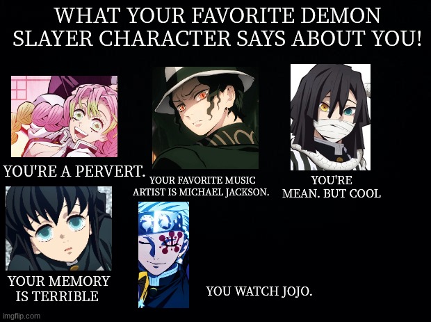 80 upvotes for part 3! | WHAT YOUR FAVORITE DEMON SLAYER CHARACTER SAYS ABOUT YOU! YOU'RE A PERVERT. YOU'RE MEAN. BUT COOL; YOUR FAVORITE MUSIC ARTIST IS MICHAEL JACKSON. YOUR MEMORY IS TERRIBLE; YOU WATCH JOJO. | image tagged in black background | made w/ Imgflip meme maker