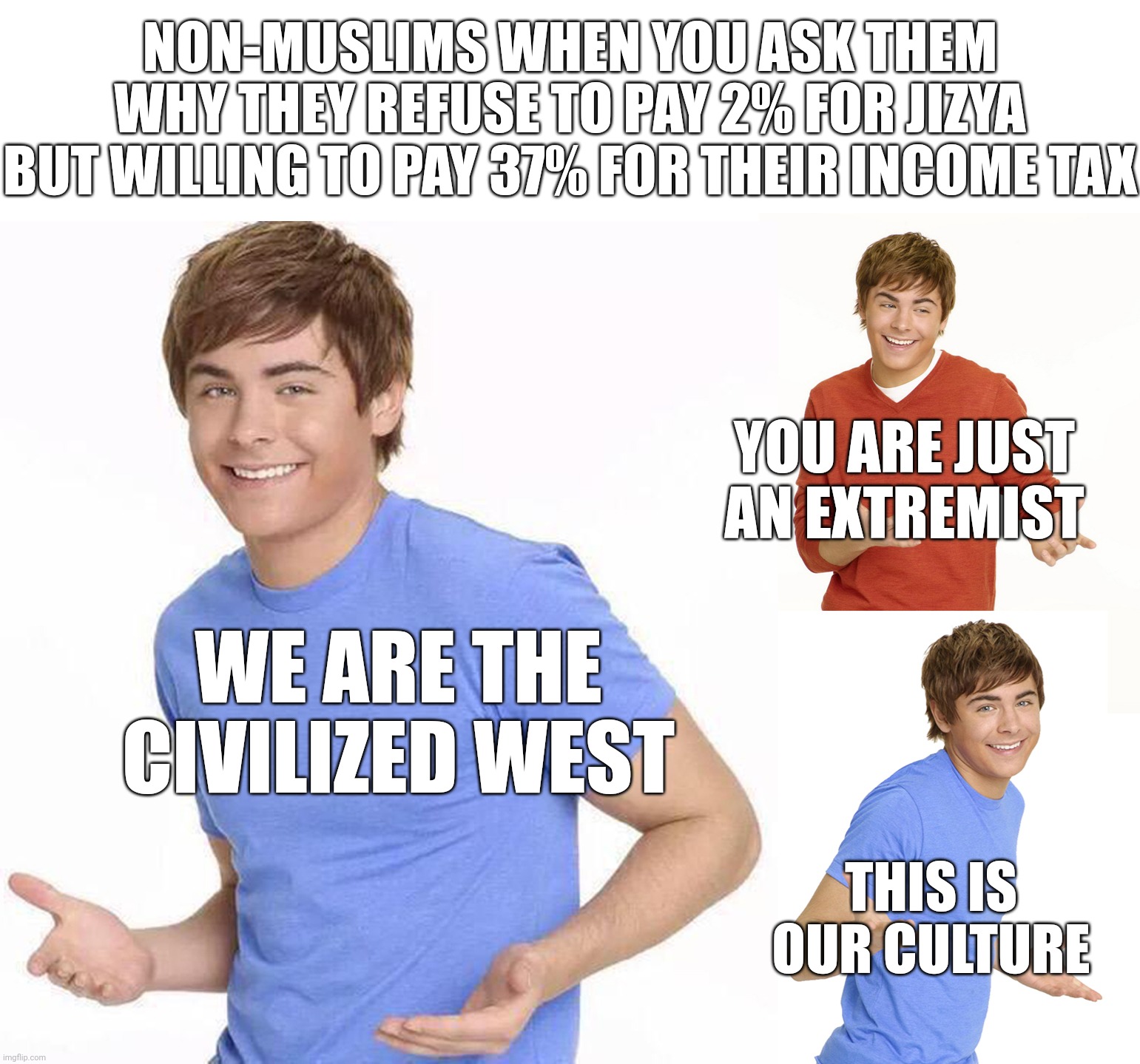 The "Civilized" West Strikes Again | NON-MUSLIMS WHEN YOU ASK THEM WHY THEY REFUSE TO PAY 2% FOR JIZYA BUT WILLING TO PAY 37% FOR THEIR INCOME TAX; YOU ARE JUST AN EXTREMIST; WE ARE THE CIVILIZED WEST; THIS IS OUR CULTURE | image tagged in zac efron,islamophobia,western,west,hypocrite,hypocrisy,PanIslamistPosting | made w/ Imgflip meme maker