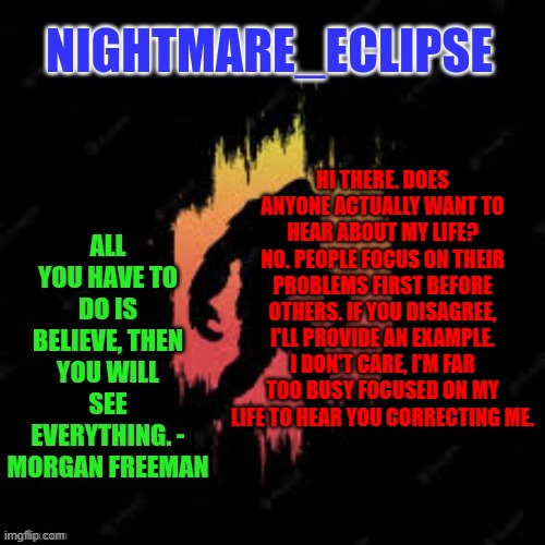 I rest my case | HI THERE. DOES ANYONE ACTUALLY WANT TO HEAR ABOUT MY LIFE? NO. PEOPLE FOCUS ON THEIR PROBLEMS FIRST BEFORE OTHERS. IF YOU DISAGREE, I'LL PROVIDE AN EXAMPLE. I DON'T CARE, I'M FAR TOO BUSY FOCUSED ON MY LIFE TO HEAR YOU CORRECTING ME. | image tagged in nightmare_eclipse sasquatch announcement template | made w/ Imgflip meme maker