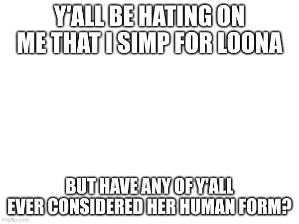 Y'ALL BE HATING ON ME THAT I SIMP FOR LOONA; BUT HAVE ANY OF Y'ALL EVER CONSIDERED HER HUMAN FORM? | made w/ Imgflip meme maker