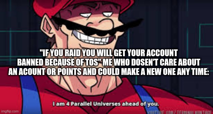 Yup, thats me. | "IF YOU RAID YOU WILL GET YOUR ACCOUNT BANNED BECAUSE OF TOS" ME WHO DOSEN'T CARE ABOUT AN ACOUNT OR POINTS AND COULD MAKE A NEW ONE ANY TIME: | image tagged in i am 4 parallel universes ahead of you | made w/ Imgflip meme maker