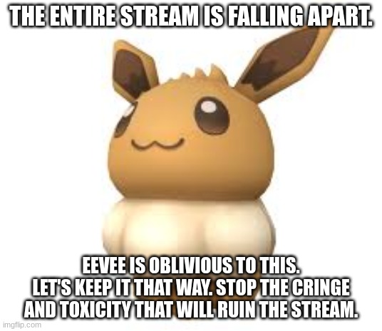 ev | THE ENTIRE STREAM IS FALLING APART. EEVEE IS OBLIVIOUS TO THIS. LET'S KEEP IT THAT WAY. STOP THE CRINGE AND TOXICITY THAT WILL RUIN THE STREAM. | image tagged in ev | made w/ Imgflip meme maker