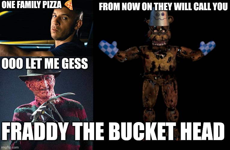 don't mess with my family | ONE FAMILY PIZZA 🍕; FROM NOW ON THEY WILL CALL YOU; OOO LET ME GESS; FRADDY THE BUCKET HEAD | image tagged in vin diesel in a car,freddy krueger,family,don't mess with my,don't mess with my family | made w/ Imgflip meme maker