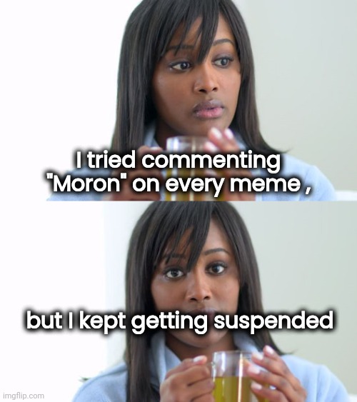 Black Woman Drinking Tea (2 Panels) | I tried commenting "Moron" on every meme , but I kept getting suspended | image tagged in black woman drinking tea 2 panels | made w/ Imgflip meme maker