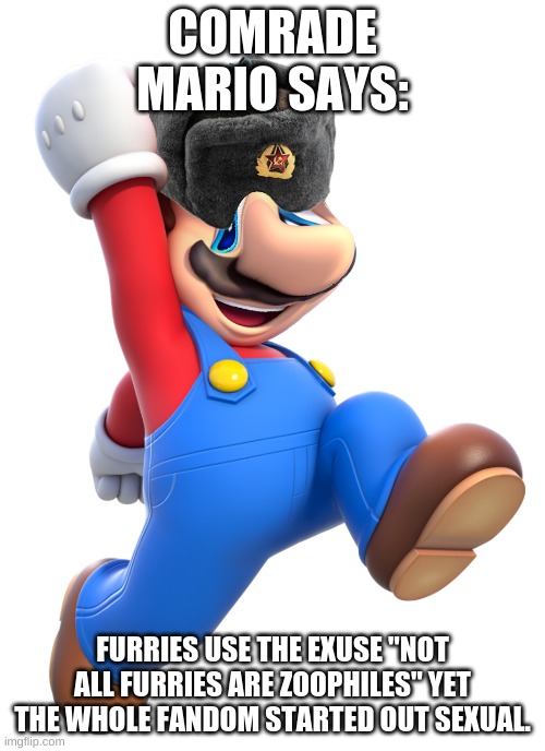 Yes | COMRADE MARIO SAYS:; FURRIES USE THE EXUSE "NOT ALL FURRIES ARE ZOOPHILES" YET THE WHOLE FANDOM STARTED OUT SEXUAL. | image tagged in comrade mario | made w/ Imgflip meme maker